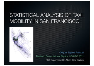 STATISTICAL ANALYSIS OF TAXI
MOBILITY IN SAN FRANCISCO




                               Oleguer Sagarra Pascual
          Master in Computational Physics. UB-UPC 2011
                  PhD Supervisor: Dr. Albert Diaz Guilera
 
