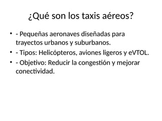 ¿Qué son los taxis aéreos?
• - Pequeñas aeronaves diseñadas para
trayectos urbanos y suburbanos.
• - Tipos: Helicópteros, aviones ligeros y eVTOL.
• - Objetivo: Reducir la congestión y mejorar
conectividad.
 