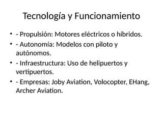 Tecnología y Funcionamiento
• - Propulsión: Motores eléctricos o híbridos.
• - Autonomía: Modelos con piloto y
autónomos.
• - Infraestructura: Uso de helipuertos y
vertipuertos.
• - Empresas: Joby Aviation, Volocopter, EHang,
Archer Aviation.
 