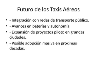 Futuro de los Taxis Aéreos
• - Integración con redes de transporte público.
• - Avances en baterías y autonomía.
• - Expansión de proyectos piloto en grandes
ciudades.
• - Posible adopción masiva en próximas
décadas.
 