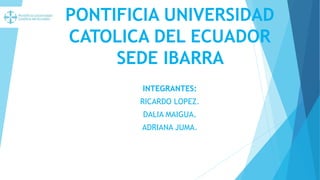 PONTIFICIA UNIVERSIDAD
CATOLICA DEL ECUADOR
SEDE IBARRA
INTEGRANTES:
RICARDO LOPEZ.
DALIA MAIGUA.
ADRIANA JUMA.
 