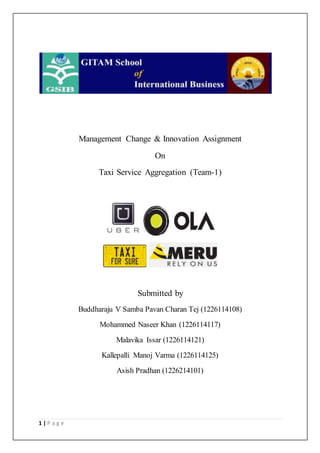 1 | P a g e
Management Change & Innovation Assignment
On
Taxi Service Aggregation (Team-1)
Submitted by
Buddharaju V Samba Pavan Charan Tej (1226114108)
Mohammed Naseer Khan (1226114117)
Malavika Issar (1226114121)
Kallepalli Manoj Varma (1226114125)
Asish Pradhan (1226214101)
 