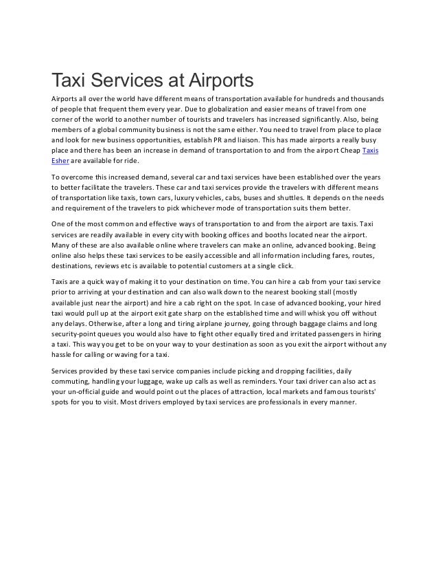 Taxi Services at Airports
Airports all over the world have different means of transportation available for hundreds and thousands
of people that frequent them every year. Due to globalization and easier means of travel from one
corner of the world to another number of tourists and travelers has increased significantly. Also, being
members of a global community business is not the same either. You need to travel from place to place
and look for new business opportunities, establish PR and liaison. This has made airports a really busy
place and there has been an increase in demand of transportation to and from the airport Cheap Taxis
Esher are available for ride.
To overcome this increased demand, several car and taxi services have been established over the years
to better facilitate the travelers. These car and taxi services provide the travelers with different means
of transportation like taxis, town cars, luxury vehicles, cabs, buses and shuttles. It depends on the needs
and requirement of the travelers to pick whichever mode of transportation suits them better.
One of the most common and effective ways of transportation to and from the airport are taxis. Taxi
services are readily available in every city with booking offices and booths located near the airport.
Many of these are also available online where travelers can make an online, advanced booking. Being
online also helps these taxi services to be easily accessible and all information including fares, routes,
destinations, reviews etc is available to potential customers at a single click.
Taxis are a quick way of making it to your destination on time. You can hire a cab from your taxi service
prior to arriving at your destination and can also walk down to the nearest booking stall (mostly
available just near the airport) and hire a cab right on the spot. In case of advanced booking, your hired
taxi would pull up at the airport exit gate sharp on the established time and will whisk you off without
any delays. Otherwise, after a long and tiring airplane journey, going through baggage claims and long
security-point queues you would also have to fight other equally tired and irritated passengers in hiring
a taxi. This way you get to be on your way to your destination as soon as you exit the airport without any
hassle for calling or waving for a taxi.
Services provided by these taxi service companies include picking and dropping facilities, daily
commuting, handling your luggage, wake up calls as well as reminders. Your taxi driver can also act as
your un-official guide and would point out the places of attraction, local markets and famous tourists'
spots for you to visit. Most drivers employed by taxi services are professionals in every manner.
 