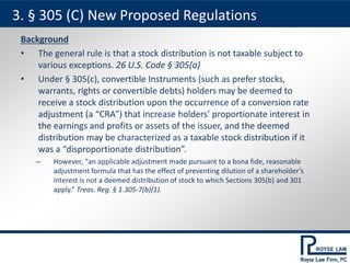 Background
• The general rule is that a stock distribution is not taxable subject to
various exceptions. 26 U.S. Code § 305(a)
• Under § 305(c), convertible Instruments (such as prefer stocks,
warrants, rights or convertible debts) holders may be deemed to
receive a stock distribution upon the occurrence of a conversion rate
adjustment (a “CRA”) that increase holders’ proportionate interest in
the earnings and profits or assets of the issuer, and the deemed
distribution may be characterized as a taxable stock distribution if it
was a “disproportionate distribution”.
– However, “an applicable adjustment made pursuant to a bona fide, reasonable
adjustment formula that has the effect of preventing dilution of a shareholder’s
interest is not a deemed distribution of stock to which Sections 305(b) and 301
apply.” Treas. Reg. § 1.305-7(b)(1).
3. § 305 (C) New Proposed Regulations
 