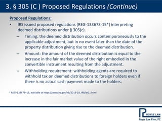 Proposed Regulations:
• IRS issued proposed regulations (REG-133673-15*) interpreting
deemed distributions under § 305(c).
– Timing: the deemed distribution occurs contemporaneously to the
applicable adjustment, but in no event later than the date of the
property distribution giving rise to the deemed distribution.
– Amount: the amount of the deemed distribution is equal to the
increase in the fair market value of the right embodied in the
convertible instrument resulting from the adjustment.
– Withholding requirement: withholding agents are required to
withhold tax on deemed distributions to foreign holders even if
there is no actual cash payment made to the holders.
3. § 305 (C ) Proposed Regulations (Continue)
* REG–133673–15, available at https://www.irs.gov/irb/2016-18_IRB/ar11.html
 