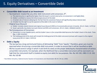 5. Equity Derivatives – Convertible Debt
*See Bittker & Eustice, Federal Income Taxation of Corporations and Shareholders ¶4.40 (7th ed. 2000)
 Convertible debt issued as an Investment
‒ Tax treatment: treated like any other debt instrument until conversion, if*:
a. The exercise price is significantly higher than the issuer's current stock price, so conversion is not highly likely
b. Holder is entitled to receive the full principal amount of the debt
c. A market rate of interest (allowing for the fact that the conversion feature will significantly reduce interest rate)
d. A holder has the right to sue for payment of the debt in the event of default.
‒ Original Issue Discount
a. Holder: includes stated interest and original issue discount (OID) as it economically accrues in income. 26 U.S. Code § 1272 (a)
b. Issuer: generally may deduct accrued interest and OID until conversion. 26 U.S. Code § 163(e)(1) and (2)
‒ Tax Consequences of Conversion
a. Conversion is a non-taxable event, and the holder's basis in the convertible debt becomes the holder's basis in the stock. Treas.
Reg. 1.1001-3(c)(2)(ii)
b. The holding period of the stock will include the holding period of the debt instrument (at least with respect to the original
issue price) 26 U.S. Code § 1223 (1)
 Debt v. Equity
‒ The tax law has a long and tortured history of delineating “debt” from “equity”. Therefore, great care must be
exercised when structuring a convertible debt instrument, in order to ensure that it will be classified as debt.
‒ IRS has issued several rulings in which it sets forth its views on the proper debt/equity characterization of various
convertible instruments. For example, when the likelihood that a convertible instrument will be exercised is so
high that the instrument itself is treated as equity (not debt) for tax purposes. Rev. Rul. 82-150, 1982-2 C.B. 110;
Rev. Rul. 83-98
 