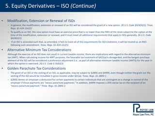 5. Equity Derivatives – ISO (Continue)
• Modification, Extension or Renewal of ISOs
‒ In general, the modification, extension or renewal of an ISO will be considered the grant of a new option. 26 U.S. Code §424(h)(1); Treas.
Regs. §1.424-1(e)(2)
‒ To qualify as an ISO, this new option must have an exercise price that is no lower than the FMV of the stock subject to the option at the
time of the modification, extension or renewal, and it must meet all additional requirements that apply to ISOs generally. 26 U.S. Code
§424(h)(1)
‒ If an ISO is amended such that, as amended, it fails to meet all of the requirements for ISO treatment, it will be treated as an NSO
following such amendment. Treas. Regs. §1.424-1(e)(5)
• Alternative Minimum Tax Considerations
Although the exercise of an ISO does not result in current taxable income, there are implications with regard to the alternative minimum
tax (AMT). When calculating income for AMT purposes, the favorable tax treatment of §421(a) is disregarded, and the bargain purchase
element of the ISO will be considered a preference adjustment (i.e., as part of alternative minimum taxable income (AMTI)) for the year in
which the option is exercised. 26 U.S. Code § 56(b)(3)
• Golden Parachute Tax Considerations
‒ The grant of an ISO or the vesting of an ISO, as applicable, may be subject to §280G and §4999, even though neither the grant nor the
vesting of the ISO would be includible in gross income under §61(a). Treas. Regs. §1.280G-1
‒ §280G denies an employer a deduction for certain payments to certain individuals that are contingent on a change in control of the
employer if those payments are “excess parachute payments.” In addition, §4999 imposes a 20% excise tax on the recipient of an
“excess parachute payment.” Treas. Regs. §1.280G-1
 