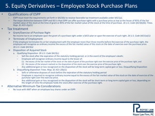 5. Equity Derivatives – Employee Stock Purchase Plans
• Qualifications of ESPP
‒ ESPP must meet the requirements set forth in §423(b) to receive favorable tax treatment available under §421(a).
‒ The major distinction between ESPP and ISO is that ESPP can offer purchase rights with a purchase price as low as the lesser of 85% of the fair
market value of the stock at the time of grant or 85% of the fair market value of the stock at the time of purchase. 26 U.S. Code §423(b)(6); Treas.
Regs. §1.423-2(g)(1)
• Tax treatment
 Grant/Exercise of Purchase Right
No income tax to an employee upon the grant of a purchase right under a §423 plan or upon the exercise of such right. 26 U.S. Code §421(a)(1)
 Terminate of Employment
If the employee terminates his or her employment with the employer more than three months before the exercise of the purchase right, the
employee will recognize as ordinary income the excess of the fair market value of the stock on the date of exercise over the purchase price.
26 U.S. Code §423(a)
 Disposition of Acquired Stock
a. Qualifying Disposition 26 U.S. Code §423(c)
‒ Sell the stock after the expiration of the statutory holding period, or in the event of the employee's death;
‒ Employee will recognize ordinary income equal to the lesser of:
(1) the excess of the fair market of the stock on the date of grant of the purchase right over the exercise price of the purchase right, and
(2) the excess of the amount realized on the disposition of the stock over the exercise price of the purchase right.
‒ Any additional gain or loss recognized on the disposition of the stock will be long-term capital gain or loss. Disqualifying Disposition
b. Disqualifying disposition Treas. Regs. §1.421-2(b)(1)
‒ Sells or otherwise disposes of stock before the expiration of the statutory holding period
‒ Employee is required to recognize ordinary income equal to the excess of the fair market value of the stock on the date of exercise of the
purchase right over the exercise price.
‒ Any additional gain or loss recognized on the disposition of the stock will be short-term or long-term capital gain or loss, depending on
the length of time the employee holds the stock after exercise of the purchase right.
• Alternative Minimum Tax Considerations
‒ No issue with AMT when an employee buy shares under an ESPP.
 