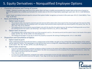 5. Equity Derivatives – Nonqualified Employee Options
• Character of Income and Timing of Income
‒ Holder: Ordinary income upon exercise (if the option does not have a readily ascertainable fair market value at the time of grant) or
grant (if the option has a readily ascertainable fair market value at the time of grant)plus capital gain upon sale. 26 U.S. Code §83(e)(3),
(4).
‒ Issuer: Issuer can deduct amount equal to amount that option holder recognizes as income in the same year. 26 U.S. Code §83(h); Treas.
Regs. §1.83-6(a)
• Basis and Holding Period
a. Option taxed at grant
‒ The employee takes the property acquired upon the exercise of the option with a basis equal to the amount paid upon the exercise of the
option, plus any basis that the employee had in the option itself (amount taxed at grant plus any amount paid for the option). Rev. Rul. 78-
182; Treas. Reg. §1.61-2(d)(2)(i)
‒ The holding period of the property acquired begins only with the day after the option exercise. No tacking of holding periods occurs from
the holding period of the option. See Helvering v. San Joaquin Fruit & Inv. Co., 297 U.S. 496 (1936)
b. Option taxes at exercise
‒ The employee takes a basis equal to the sum of the property's cost (i.e., the exercise price) and the option's basis in the hands of the option
holder. See Rev. Rul. 78-182, 1978-1 C.B. 265 (Ruling A, 4)
‒ The holding period begins on the day on which the property is acquired. No tacking of holding periods. 26 U.S. Code §83(f)
• Disposition and Cancellation of Option
a. Option taxed at grant
If the underlying property would have been a capital asset to the holder, any gain or loss arising from the disposition of the option
will be capital in nature. The capital gain or loss will be short-term or long-term, depending upon the option holder's holding period
in the option. Rev. Rul. 78-182, 1978-1 C.B. 265 (Ruling A, 2)
b. Option taxes at exercise
‒ In an arm's-length disposition, employee recognizes ordinary income to the extent of the difference between the amount realized from the
option's sale and the employee's basis in the option. No other tax consequences to the employee from subsequent events (i.e., when the
arm's-length transferee exercises the option).
Treas. Reg. §1.83-7(a)
‒ In a non-arm's-length disposition, employee may realize compensation income not only at the time of the disposition, but also when the
non-arm's-length transferee exercises the option. Treas. Regs. §1.83-1(c); See also PLRs 199952012, 9421013.
 