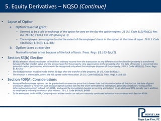 5. Equity Derivatives – NQSO (Continue)
• Lapse of Option
a. Option taxed at grant
‒ Deemed to be a sale or exchange of the option for zero on the day the option expires. 26 U.S. Code §1234(a)(2); Rev.
Rul. 78-182, 1978-1 C.B. 265 (Ruling A, 3)
‒ The employee can recognize loss to the extent of the employee's basis in the option at the time of lapse. 26 U.S. Code
§165(c)(2); §165(f); §1211(b)
b. Option taxes at exercise
Normally no loss arises because of the lack of basis. Treas. Regs. §1.165-1(c)(1)
• Section 83(b) Election
‒ §83(b) election allows employees to limit their ordinary income from the transaction to any difference on the date the property is transferred
between the fair market value and the amount paid for the property. Any appreciation in the property after the date of transfer is converted into
potential capital gain income, which would be recognized only when the employee disposes of the property. 26 U.S. Code §83(b)(1); Treas. Regs.
§1.83-2(a)
‒ The §83(b) election must be made within 30 days after the transfer of the property. 26 U.S. Code §83(b)(2)
‒ The election is irrevocable, unless the IRS agrees to the revocation. 26 U.S. Code §83(b)(2); Treas. Regs. §1.83-2(f)
• Section 409(A) Considerations
‒ Nonqualified employee options can be granted with an exercise price that is lower than the fair market value of the stock at the date of grant
(“Discount Option”). However, such discount option (unless fall into the short-term deferral exemption) generally constitutes “nonqualified
deferred compensation” subject to § 409A, and would be immediately taxable on vesting and subject to an additional 20% penalty tax in addition
to employee's ordinary income tax plus interest. 26 U.S. Code §409(A); §4999
‒ To be exempted under 409A, Company must either conduct or rely on a recently conducted valuation in accordance with Section 409A.
 