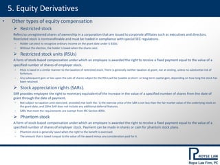 5. Equity Derivatives
• Other types of equity compensation
 Restricted stock
Refers to unregistered shares of ownership in a corporation that are issued to corporate affiliates such as executives and directors.
Restricted stock is nontransferable and must be traded in compliance with special SEC regulations.
‒ Holder can elect to recognize ordinary income on the grant date under § 83(b).
‒ Without the election, the holder is taxed when the shares vest.
 Restricted stock units (RSUs)
A form of stock-based compensation under which an employee is awarded the right to receive a fixed payment equal to the value of a
specified number of shares of employer stock.
‒ RSUs is taxed in a similar manner to the taxation of restricted stock. There is generally neither taxation at grant, nor at vesting, unless no substantial risk of
forfeiture.
‒ Any subsequent gain or loss upon the sale of shares subject to the RSUs will be taxable as short- or long-term capital gain, depending on how long the stock has
been retained.
 Stock appreciation rights (SARs).
SAR provides employee the right to monetary equivalent of the increase in the value of a specified number of shares from the date of
grant through the date of payment.
‒ Not subject to taxation until exercised, provided that both the: 1) the exercise price of the SAR is not less than the fair market value of the underlying stock on
the grant date; and 2)the SAR does not include any additional deferral features.
‒ SARs that meet the requirements are exempt from IRC Section 409A.
 Phantom stock
A form of stock-based compensation under which an employee is awarded the right to receive a fixed payment equal to the value of a
specified number of shares of employer stock. Payment can be made in shares or cash for phantom stock plans.
‒ Phantom stock is generally taxed when the right to the benefit is exercised.
‒ The amount that is taxed is equal to the value of the award minus any consideration paid for it.
 