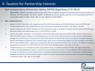 • Non-compensatory Partnership Option (NCPO) Regulations (T.D. 9612)
– Applicability: Option issued by a partnership other than an option issued in connection with the performance of
services. For this purpose, the term “option” is defined as any call option, warrant, or the conversion feature of
convertible equity or debt. Treas. Reg. §1.761-3(b)(2); §1.761-3(b)(3)
• Tax implications:
 Issuance of NCPO: Generally a non recognition events for both the partnership and the NCPO holder, unless the NCPO holder
transfers appreciated or depreciated property to the partnership in exchange for the NCPO. Treas. Reg. §1.721-2(b)
 Lapse or repurchase of an NCPO: The lapse of an NCPO generally results in recognition of ordinary income by the partnership and
loss by the holder of the lapsed option. 26 U.S. Code §1234(a); §1234(b)
 Exercise of an NCPO: Generally a non recognition events for both the partnership and the NCPO holder. Upon the exercise of an
NCPO, the NCPO holder is viewed as contributing property in the form of the option premium, the exercise price, and the option
privilege to the partnership in exchange for the partnership interest. The partnership revalues its property immediately after the
exercise of the option and allocates the unrealized income, gain, or loss in partnership property from the revaluation to the NCPO
holder until the NCPO holder’s capital account equals the value of his partnership interest. Thus, if there is not sufficient unrealized
appreciation to allocate to the NCPO holder, the conversion will be partially taxable. Treas. Reg. §1.721-2(a)
 Characterization rule: If on the date of certain measurement events, 1) an NCPO provides the holder with rights substantially
similar to the rights afforded to a partner; and 2) at the time of measurement, there is a strong likelihood that the failure to treat
the holder of the NCPO as a partner would result in a substantial reduction in the present value of the partners’ and the holder’s
aggregate tax liabilities, then the holder should be treated as a partner and the option should be taken into account in allocating
partnership income. Treas. Reg. §1.761-3(q)(4)
6. Taxation for Partnership Interests
 