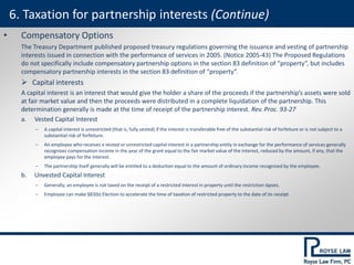 • Compensatory Options
The Treasury Department published proposed treasury regulations governing the issuance and vesting of partnership
interests issued in connection with the performance of services in 2005. (Notice 2005-43) The Proposed Regulations
do not specifically include compensatory partnership options in the section 83 definition of “property”, but includes
compensatory partnership interests in the section 83 definition of “property”.
 Capital interests
A capital interest is an interest that would give the holder a share of the proceeds if the partnership’s assets were sold
at fair market value and then the proceeds were distributed in a complete liquidation of the partnership. This
determination generally is made at the time of receipt of the partnership interest. Rev. Proc. 93-27
a. Vested Capital Interest
‒ A capital interest is unrestricted (that is, fully vested) if the interest is transferable free of the substantial risk of forfeiture or is not subject to a
substantial risk of forfeiture.
‒ An employee who receives a vested or unrestricted capital interest in a partnership entity in exchange for the performance of services generally
recognizes compensation income in the year of the grant equal to the fair market value of the interest, reduced by the amount, if any, that the
employee pays for the interest.
‒ The partnership itself generally will be entitled to a deduction equal to the amount of ordinary income recognized by the employee.
b. Unvested Capital Interest
‒ Generally, an employee is not taxed on the receipt of a restricted interest in property until the restriction lapses.
‒ Employee can make §83(b) Election to accelerate the time of taxation of restricted property to the date of its receipt
6. Taxation for partnership interests (Continue)
 