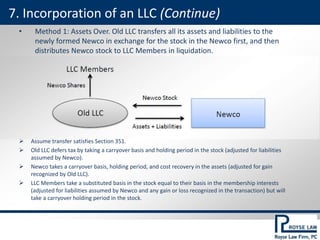• Method 1: Assets Over. Old LLC transfers all its assets and liabilities to the
newly formed Newco in exchange for the stock in the Newco first, and then
distributes Newco stock to LLC Members in liquidation.
 Assume transfer satisfies Section 351.
 Old LLC defers tax by taking a carryover basis and holding period in the stock (adjusted for liabilities
assumed by Newco).
 Newco takes a carryover basis, holding period, and cost recovery in the assets (adjusted for gain
recognized by Old LLC).
 LLC Members take a substituted basis in the stock equal to their basis in the membership interests
(adjusted for liabilities assumed by Newco and any gain or loss recognized in the transaction) but will
take a carryover holding period in the stock.
7. Incorporation of an LLC (Continue)
 