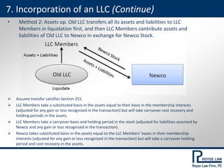• Method 2: Assets up. Old LLC transfers all its assets and liabilities to LLC
Members in liquidation first, and then LLC Members contribute assets and
liabilities of Old LLC to Newco in exchange for Newco Stock.
 Assume transfer satisfies Section 351.
 LLC Members take a substituted basis in the assets equal to their basis in the membership interests
(adjusted for any gain or loss recognized in the transaction) but will take carryover cost recovery and
holding periods in the assets.
 LLC Members take a carryover basis and holding period in the stock (adjusted for liabilities assumed by
Newco and any gain or loss recognized in the transaction).
 Newco takes substituted basis in the assets equal to the LLC Members’ bases in their membership
interests (adjusted for any gain or loss recognized in the transaction) but will take a carryover holding
period and cost recovery in the assets.
7. Incorporation of an LLC (Continue)
 