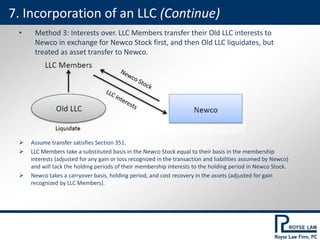 • Method 3: Interests over. LLC Members transfer their Old LLC interests to
Newco in exchange for Newco Stock first, and then Old LLC liquidates, but
treated as asset transfer to Newco.
 Assume transfer satisfies Section 351.
 LLC Members take a substituted basis in the Newco Stock equal to their basis in the membership
interests (adjusted for any gain or loss recognized in the transaction and liabilities assumed by Newco)
and will tack the holding periods of their membership interests to the holding period in Newco Stock.
 Newco takes a carryover basis, holding period, and cost recovery in the assets (adjusted for gain
recognized by LLC Members).
7. Incorporation of an LLC (Continue)
 
