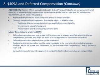 • Applicability: Section 409A is applicable to broadly defined “nonqualified deferred compensation”, which
allows IRS to immediately tax compensation for service that will be paid in a later year if it violates 409A
requirements. 26 U.S. Code §409A(a)(1)(A).
 Applies to both private and public companies and to all service providers.
 Common compensation arrangements that may be subject to 409A includes:
‒ Traditional deferred compensation /or non-qualified retirement benefits
‒ Severance and separation programs
‒ Phantom stock awards vesting and payments terms
• Major Restrictions under 409(A):
‒ Deferred compensation may only be paid on the occurrence of an event specified when the deferred
compensation is created, and only if the event is on the approved list contained in the statute;
‒ Deferred compensation payments may not be accelerated;
‒ Elections to defer compensation must be made irrevocably in the year before the related services are
rendered, except for: 1) new plan participants; 2) “performance-based compensation”; and 3) “13 month
rule”; and
‒ Various techniques to secure the payment of nonqualified deferred compensation are not permitted.
8. §409A and Deferred Compensation (Continue)
 