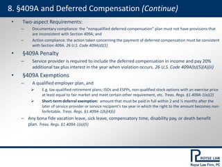• Two-aspect Requirements:
– Documentary compliance: the “nonqualified deferred compensation” plan must not have provisions that
are inconsistent with Section 409A; and
– Action compliance: the action taken concerning the payment of deferred compensation must be consistent
with Section 409A. 26 U.S. Code 409A(d)(1)
• §409A Penalty
– Service provider is required to include the deferred compensation in income and pay 20%
additional tax plus interest in the year when violation occurs. 26 U.S. Code 409A(b)(5)(A)(ii)
• §409A Exemptions
– A qualified employer plan, and
 E.g. tax-qualified retirement plans; ISOs and ESPPs, non qualified stock options with an exercise price
at least equal to fair market and meet certain other requirement, etc. Treas. Regs. §1.409A-1(a)(2)
 Short-term deferral exemption: amount that must be paid in full within 2 and ½ months after the
later of service provider or service recipient's tax year in which the right to the amount becomes non-
forfeitable. Treas. Regs. §1.409A-1(b)(4)(i)
‒ Any bona fide vacation leave, sick leave, compensatory time, disability pay, or death benefit
plan. Treas. Regs. §1.409A-1(a)(5)
8. §409A and Deferred Compensation (Continue)
 
