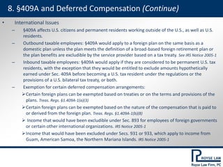 • International Issues
– §409A affects U.S. citizens and permanent residents working outside of the U.S., as well as U.S.
residents.
– Outbound taxable employees: §409A would apply to a foreign plan on the same basis as a
domestic plan unless the plan meets the definition of a broad-based foreign retirement plan or
the plan benefits are excludible by the service provider based on a tax treaty. See IRS Notice 2005-1
– Inbound taxable employees: §409A would apply if they are considered to be permanent U.S. tax
residents, with the exception that they would be entitled to exclude amounts hypothetically
earned under Sec. 409A before becoming a U.S. tax resident under the regulations or the
provisions of a U.S. bilateral tax treaty, or both.
– Exemption for certain deferred compensation arrangements:
Certain foreign plans can be exempted based on treaties or on the terms and provisions of the
plans. Treas. Regs. §1.409A-1(a)(3)
Certain foreign plans can be exempted based on the nature of the compensation that is paid to
or derived from the foreign plan. Treas. Regs. §1.409A-1(b)(8)
 Income that would have been excludible under Sec. 893 for employees of foreign governments
or certain other international organizations. IRS Notice 2005-1
Income that would have been excluded under Secs. 931 or 933, which apply to income from
Guam, American Samoa, the Northern Mariana Islands. IRS Notice 2005-1
8. §409A and Deferred Compensation (Continue)
 