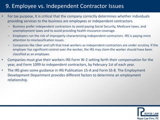 • For tax purpose, It is critical that the company correctly determines whether individuals
providing services to the business are employees or independent contractors.
‒ Business prefer independent contractors to avoid paying Social Security, Medicare taxes, and
unemployment taxes and to avoid providing health insurance coverage.
‒ Employers run the risk of improperly characterizing independent contractors. IRS is paying more
attention to misclassification issues.
‒ Companies like Uber and Lyft that treat workers as independent contractors are under scrutiny. If the
employer has significant control over the worker, the IRS may claim the worker should have been
classified as an employee.
• Companies must give their workers IRS Form W-2 setting forth their compensation for the
year, and Form 1099 to independent contractors, by February 1st of each year.
• The IRS gives some guidance in IRS Publication 15-A and Form SS-8. The Employment
Development Department provides different factors to determine an employment
relationship.
9. Employee vs. Independent Contractor Issues
 