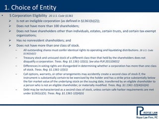 • S Corporation Eligibility 26 U.S. Code §1361
 Is not an ineligible corporation (as defined in §1361(b)(2));
 Does not have more than 100 shareholders;
 Does not have shareholders other than individuals, estates, certain trusts, and certain tax-exempt
organizations;
 Has no nonresident shareholders; and
 Does not have more than one class of stock.
‒ All outstanding shares must confer identical rights to operating and liquidating distributions. 26 U.S. Code
§1362(d)(2)
‒ Treasury stock and unissued stock of a different class than that held by the shareholders does not
disqualify a corporation. Treas. Reg. §1.1361-1(l)(1); See also PLR 201326012
‒ Differences in voting rights are disregarded in determining whether a corporation has more than one class
of stock. Treas. Reg. §1.1361-1(l)(1)
‒ Call options, warrants, or other arrangements may accidently create a second class of stock if, the
instrument is substantially certain to be exercised by the holder and has a strike price substantially below
the fair market value of the underlying stock on the issuing date, transferred by an eligible shareholder to
a person who is not an eligible shareholder, or materially modified. Treas. Reg. §1.1361-1(l)(4)(iii)(A)
‒ Debt may be recharacterized as a second class of stock, unless certain safe harbor requirements are met
under §1361(c)(5). Treas. Reg. §1.1361-1(l)(4)(ii)
1. Choice of Entity
 