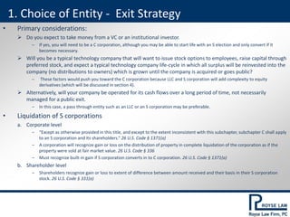 • Primary considerations:
 Do you expect to take money from a VC or an institutional investor.
‒ If yes, you will need to be a C corporation, although you may be able to start life with an S election and only convert if it
becomes necessary.
 Will you be a typical technology company that will want to issue stock options to employees, raise capital through
preferred stock, and expect a typical technology company life-cycle in which all surplus will be reinvested into the
company (no distributions to owners) which is grown until the company is acquired or goes public?
‒ These factors would push you toward the C corporation because LLC and S corporation will add complexity to equity
derivatives (which will be discussed in section 4).
 Alternatively, will your company be operated for its cash flows over a long period of time, not necessarily
managed for a public exit.
‒ In this case, a pass through entity such as an LLC or an S corporation may be preferable.
• Liquidation of S corporations
a. Corporate level
‒ “Except as otherwise provided in this title, and except to the extent inconsistent with this subchapter, subchapter C shall apply
to an S corporation and its shareholders.” 26 U.S. Code § 1371(a)
‒ A corporation will recognize gain or loss on the distribution of property in complete liquidation of the corporation as if the
property were sold at fair market value. 26 U.S. Code § 336
‒ Must recognize built-in gain if S corporation converts in to C corporation. 26 U.S. Code § 1371(a)
b. Shareholder level
‒ Shareholders recognize gain or loss to extent of difference between amount received and their basis in their S corporation
stock. 26 U.S. Code § 331(a)
1. Choice of Entity - Exit Strategy
 