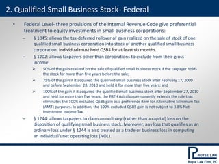 • Federal Level- three provisions of the Internal Revenue Code give preferential
treatment to equity investments in small business corporations:
– § 1045: allows the tax-deferred rollover of gain realized on the sale of stock of one
qualified small business corporation into stock of another qualified small business
corporation. Individual must hold QSBS for at least six months.
– § 1202: allows taxpayers other than corporations to exclude from their gross
income:
 50% of the gain realized on the sale of qualified small business stock if the taxpayer holds
the stock for more than five years before the sale;
 75% of the gain if it acquired the qualified small business stock after February 17, 2009
and before September 28, 2010 and held it for more than five years; and
 100% of the gain if it acquired the qualified small business stock after September 27, 2010
and held for more than five years. the PATH Act also permanently extends the rule that
eliminates the 100% excluded QSBS gain as a preference item for Alternative Minimum Tax
(AMT) purposes. In addition, the 100% excluded QSBS gain is not subject to 3.8% Net
Investment Income Tax.
– § 1244: allows taxpayers to claim an ordinary (rather than a capital) loss on the
disposition of qualifying small business stock. Moreover, any loss that qualifies as an
ordinary loss under § 1244 is also treated as a trade or business loss in computing
an individual’s net operating loss (NOL).
2. Qualified Small Business Stock- Federal
 