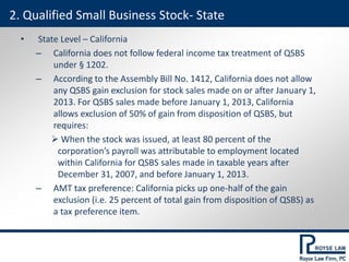 • State Level – California
– California does not follow federal income tax treatment of QSBS
under § 1202.
– According to the Assembly Bill No. 1412, California does not allow
any QSBS gain exclusion for stock sales made on or after January 1,
2013. For QSBS sales made before January 1, 2013, California
allows exclusion of 50% of gain from disposition of QSBS, but
requires:
 When the stock was issued, at least 80 percent of the
corporation’s payroll was attributable to employment located
within California for QSBS sales made in taxable years after
December 31, 2007, and before January 1, 2013.
– AMT tax preference: California picks up one-half of the gain
exclusion (i.e. 25 percent of total gain from disposition of QSBS) as
a tax preference item.
2. Qualified Small Business Stock- State
 