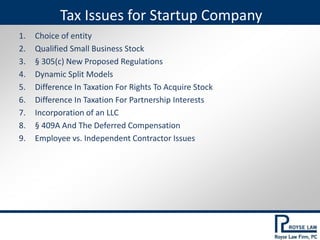 1. Choice of entity
2. Qualified Small Business Stock
3. § 305(c) New Proposed Regulations
4. Dynamic Split Models
5. Difference In Taxation For Rights To Acquire Stock
6. Difference In Taxation For Partnership Interests
7. Incorporation of an LLC
8. § 409A And The Deferred Compensation
9. Employee vs. Independent Contractor Issues
Tax Issues for Startup Company
 