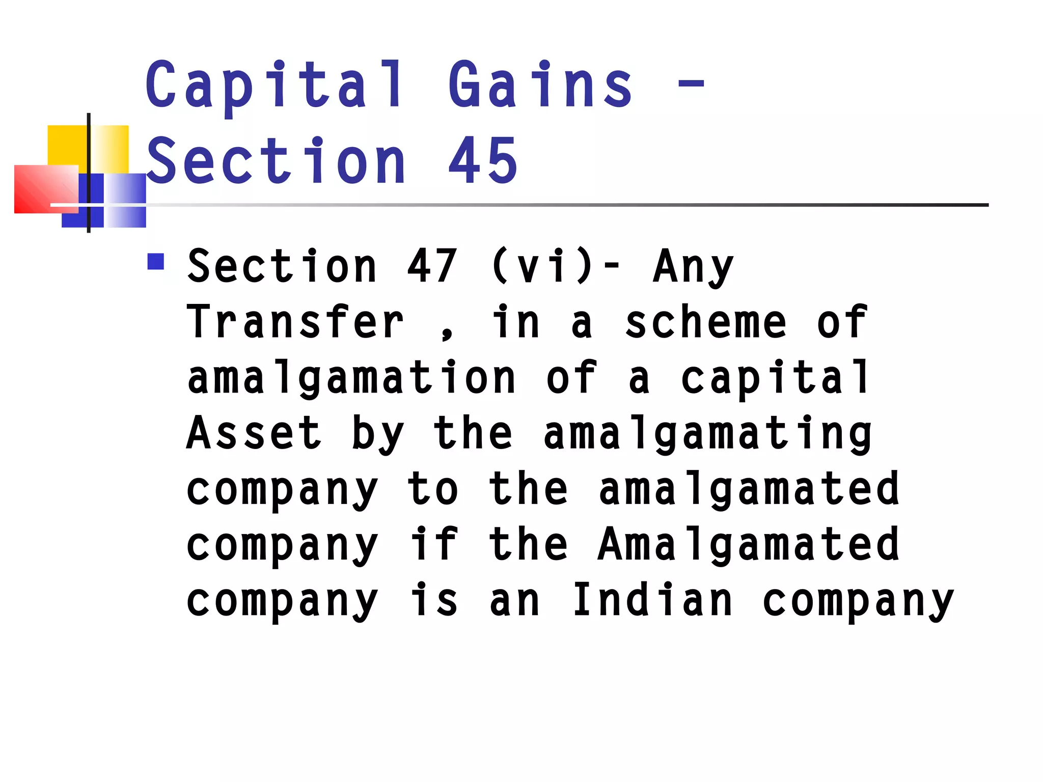 Capital Gains –
Section 45
 Section 47 (vi)- Any
Transfer , in a scheme of
amalgamation of a capital
Asset by the amalgamating
company to the amalgamated
company if the Amalgamated
company is an Indian company
 