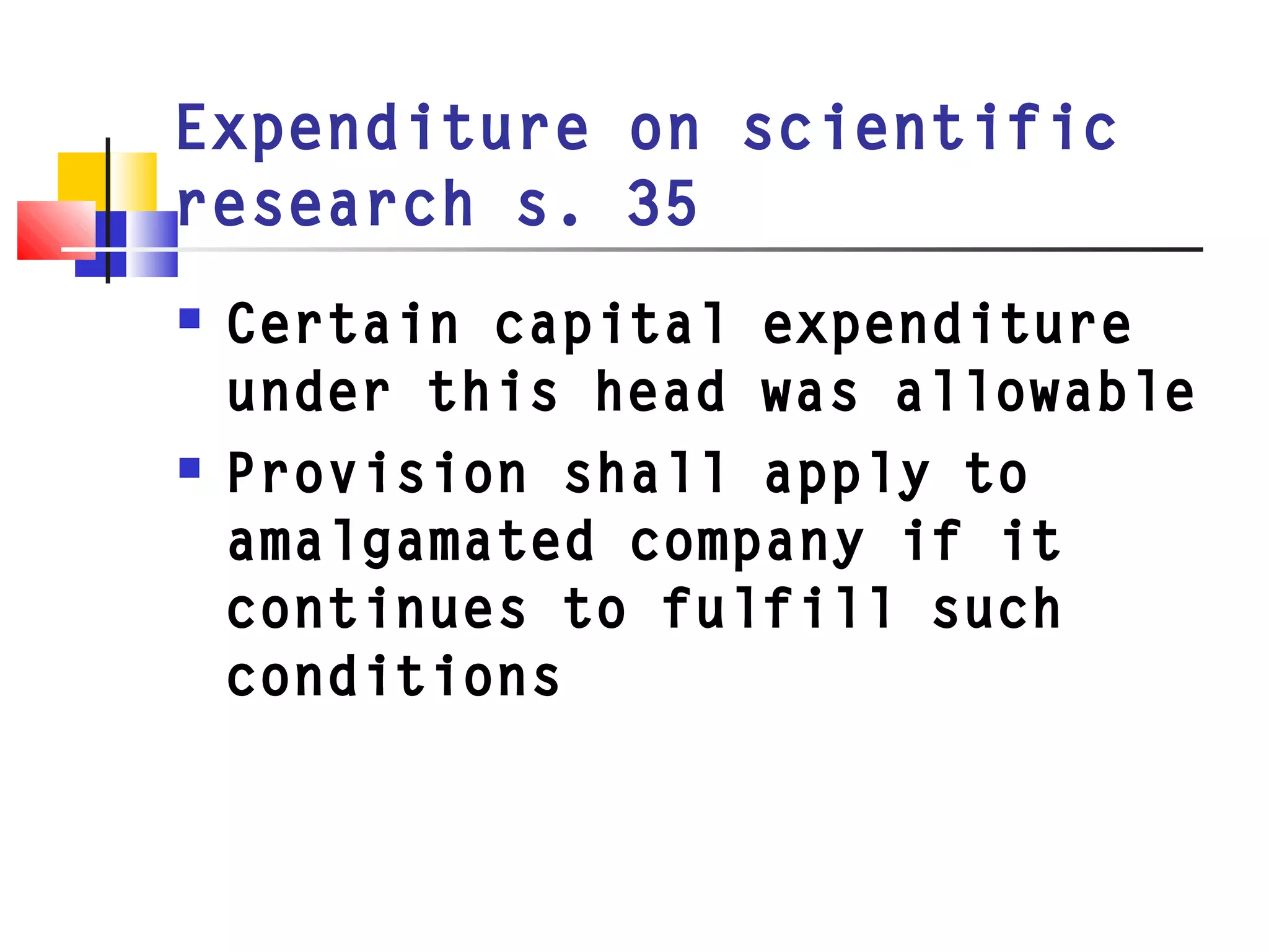 Expenditure on scientific
research s. 35
 Certain capital expenditure
under this head was allowable
 Provision shall apply to
amalgamated company if it
continues to fulfill such
conditions
 