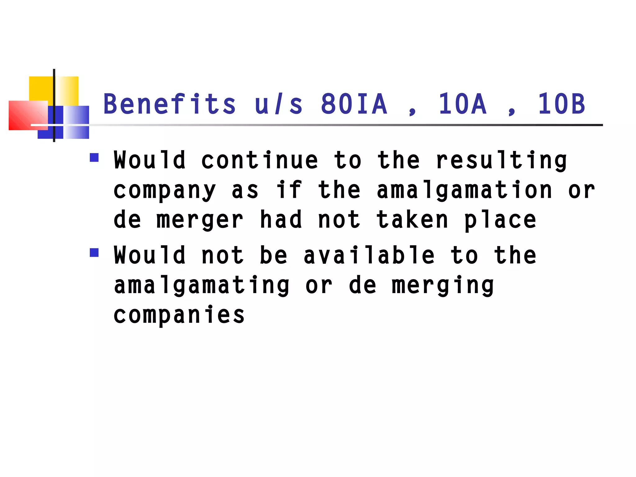 Benefits u/s 80IA , 10A , 10B
 Would continue to the resulting
company as if the amalgamation or
de merger had not taken place
 Would not be available to the
amalgamating or de merging
companies
 