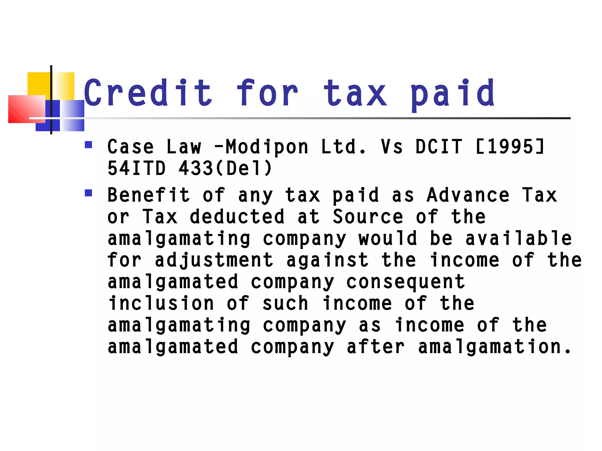 Credit for tax paid
 Case Law –Modipon Ltd. Vs DCIT [1995]
54ITD 433(Del)
 Benefit of any tax paid as Advance Tax
or Tax deducted at Source of the
amalgamating company would be available
for adjustment against the income of the
amalgamated company consequent
inclusion of such income of the
amalgamating company as income of the
amalgamated company after amalgamation.
 