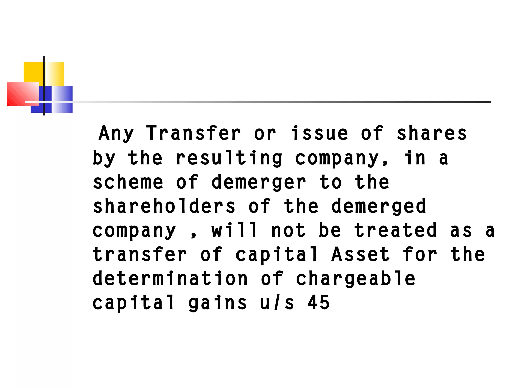 Any Transfer or issue of shares
by the resulting company, in a
scheme of demerger to the
shareholders of the demerged
company , will not be treated as a
transfer of capital Asset for the
determination of chargeable
capital gains u/s 45
 