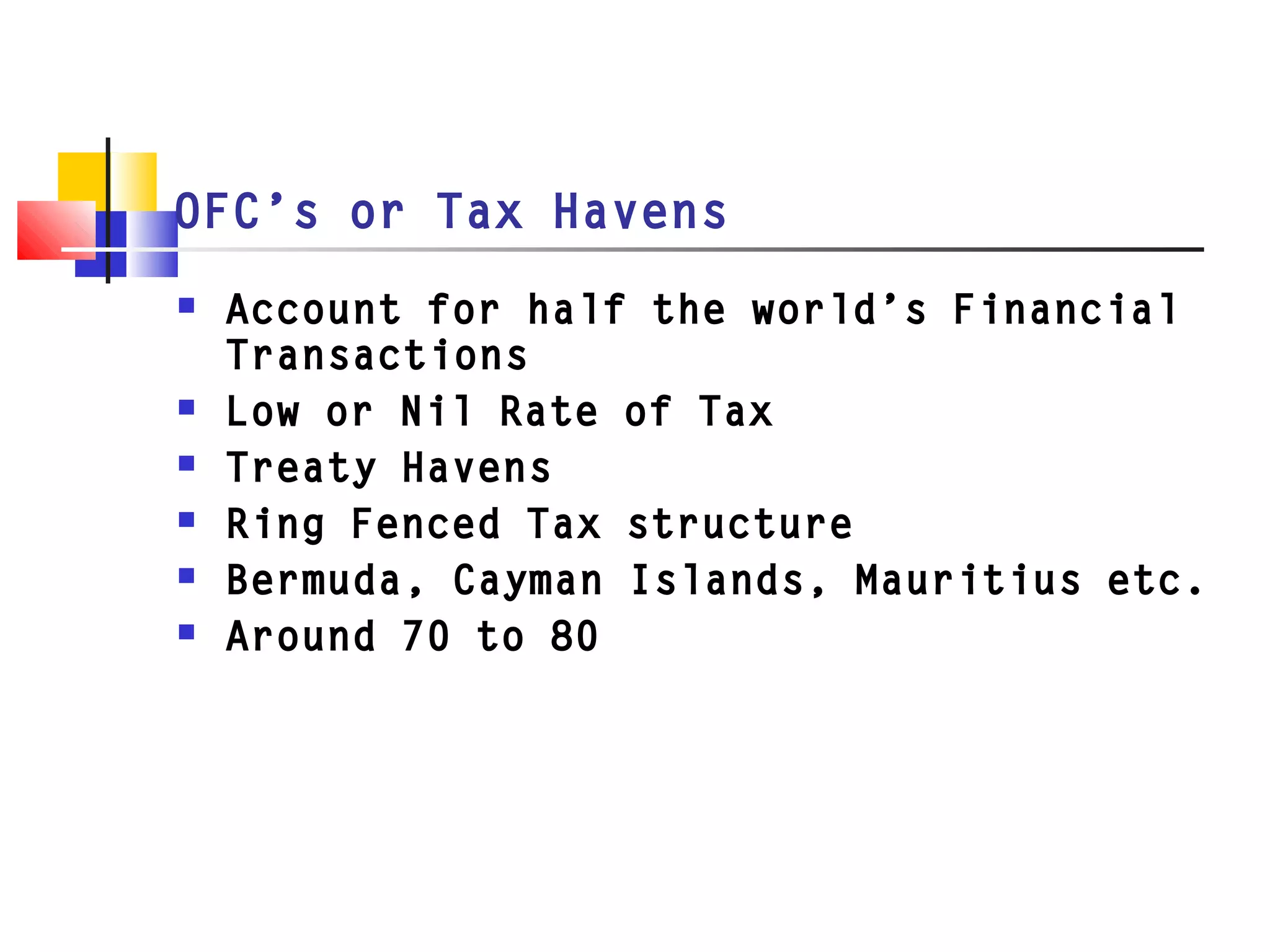 OFC’s or Tax Havens
 Account for half the world’s Financial
Transactions
 Low or Nil Rate of Tax
 Treaty Havens
 Ring Fenced Tax structure
 Bermuda, Cayman Islands, Mauritius etc.
 Around 70 to 80
 