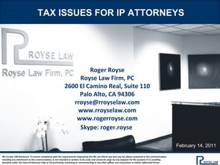 TAX ISSUES FOR IP ATTORNEYS Roger Royse Royse Law Firm, PC 2600 El Camino Real, Suite 110 Palo Alto, CA 94306 [email_address] www.rroyselaw.com www.rogerroyse.com Skype: roger.royse   IRS Circular 230 Disclosure: To ensure compliance with the requirements imposed by the IRS, we inform you that any tax advice contained in this communication, including any attachment to this communication, is not intended or written to be used, and cannot be used, by any taxpayer for the purpose of (1) avoiding penalties under the Internal Revenue Code or (2) promoting, marketing or recommending to any other person any transaction or matter addressed herein. February 14, 2011 