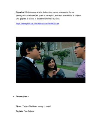 Storyline: Un joven que acaba de terminar con su enamorada decide
    perseguirla para saber por quien lo ha dejado, el nuevo enamorado le propina
    una golpiza, el taxista lo ayuda llevándolo a su casa.

    https://www.youtube.com/watch?v=yvWB8N3CLAw




•   Tercer video.-




    Título: Taxista Bla bla es sexy y lo sabe!!!

    Taxista: Fico Gallese
 