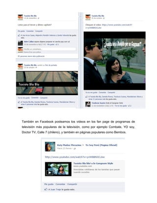 También en Facebook posteamos los videos en los fan page de programas de
televisión más populares de la televisión, como por ejemplo Combate, YO soy,
Doctor TV, Calle 7 (chileno), y también en páginas populares como Bembos.
 