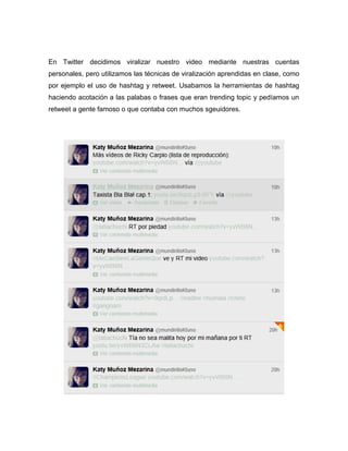 En Twitter decidimos viralizar nuestro video mediante nuestras cuentas
personales, pero utilizamos las técnicas de viralización aprendidas en clase, como
por ejemplo el uso de hashtag y retweet. Usabamos la herramientas de hashtag
haciendo acotación a las palabas o frases que eran trending topic y pedíamos un
retweet a gente famoso o que contaba con muchos sgeuidores.
 