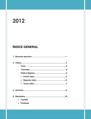 2012



ÍNDICE GENERAL


1. Resumen ejecutivo…………………………………………………1


2. Videos…………………………………………………………………3
   − Tema…………………………………………………………...4
   −   Concepto……………………………………………………..4
   − Público Objetivo……………………………………………..4
       •   Primer video……………………………………………...5
       •   Segundo video…………………………………………..6
       •   Tercer video………………………………………………7


3. Acciones……………………………………………………………...8


4. Resultados…………………………………………………………..18
   •   Youtube
   •   Facebook
 