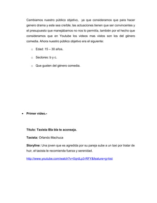 Cambiamos nuestro público objetivo, ya que consideramos que para hacer
    genero drama y este sea creíble, las actuaciones tienen que ser convincentes y
    el presupuesto que manejábamos no nos lo permitía, también por el hecho que
    consideramos que en Youtube los videos mas vistos son los del género
    comedia. Ahora nuestro público objetivo era el siguiente:

       o Edad: 15 – 30 años.

       o Sectores: b y c.

       o Que gusten del género comedia.




•   Primer video.-




    Titulo: Taxista Bla bla te aconseja.

    Taxista: Orlando Machuca

    Storyline: Una joven que es agredida por su pareja sube a un taxi por tratar de
    huir, el taxista le recomienda fuerza y serenidad.

    http://www.youtube.com/watch?v=0qrdLp3-RFY&feature=g-hist
 