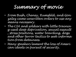 Summary of movieFrom Bush, Cheney, Rumsfeld, and Gonzalez came unwritten orders to use any means necessary. The CIA and soldiers with little training used sleep deprivation, sexual assault, stress positions, water boarding, dogs and other terror tactics to seek information from detainees. Many speakers lament the loss of American ideals in pursuit of security.