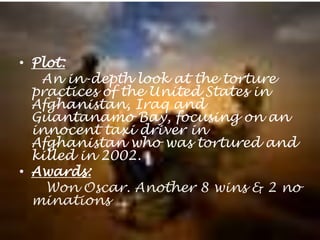 Overview of Taxi to the dark sidePlot:     An in-depth look at the torture practices of the United States in Afghanistan, Iraq and Guantanamo Bay, focusing on an innocent taxi driver in Afghanistan who was tortured and killed in 2002. Awards:      Won Oscar. Another 8 wins & 2 nominations