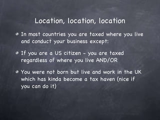 Location, location, location In most countries you are taxed where you live and conduct your business except:  If you are a US citizen - you are taxed regardless of where you live AND/OR You were not born but live and work in the UK which has kinda become a tax haven (nice if you can do it) 