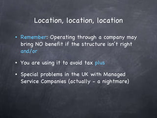 Location, location, location Remember : Operating through a company may bring NO benefit if the structure isn’t right  and/or You are using it to avoid tax  plus Special problems in the UK with Managed Service Companies (actually - a nightmare) 