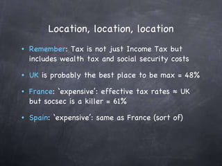 Location, location, location Remember : Tax is not just Income Tax but includes wealth tax and social security costs UK  is probably the best place to be max = 48%  France : ‘expensive’: effective tax rates ≈ UK but socsec is a killer = 61% Spain : ‘expensive’: same as France (sort of) 