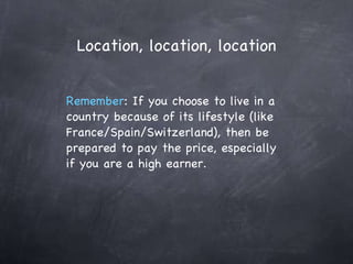 Location, location, location Remember : If you choose to live in a country because of its lifestyle (like France/Spain/Switzerland), then be prepared to pay the price, especially if you are a high earner. 