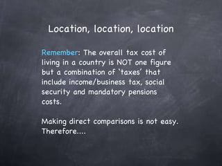 Location, location, location Remember : The overall tax cost of living in a country is NOT one figure but a combination of ‘taxes’ that include income/business tax, social security and mandatory pensions costs. Making direct comparisons is not easy. Therefore....  