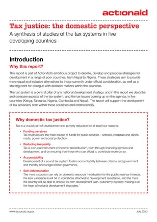 July 2013www.actionaid.org.uk
Tax justice: the domestic perspective
A synthesis of studies of the tax systems in five
developing countries
Why domestic tax justice?
Tax is a crucial part of development and poverty reduction for at least four reasons:
•	 Funding services
Tax revenues are the main source of funds for public services – schools, hospitals and clinics,
roads, power and social protection.
•	 Reducing inequality
Tax is a crucial instrument of income ‘redistribution’, both through financing services and
development, and by ensuring that those who can afford to contribute more do so.
•	 Accountability
Development of a sound tax system fosters accountability between citizens and government
and thereby encourages better governance.
•	 Self-determination
The more a country can rely on domestic resource mobilisation for the public revenue it needs,
the less vulnerable it will be to conditions attached to development assistance, and the more
the country will be able to choose its own development path. Autonomy in policy-making is at
the heart of national development strategies.1
Introduction
Why this report?
This report is part of ActionAid’s ambitious project to debate, develop and propose strategies for
development in a range of poor countries, from Nepal to Nigeria. These strategies aim to provide
more equal and inclusive alternatives to those currently under official consideration, as well as a
starting point for dialogue with decision-makers within the countries.
The tax system is a central pillar of any national development strategy, and in this report we describe
and compare aspects of the tax system, and the tax issues coming up on the agenda, in five
countries (Kenya, Tanzania, Nigeria, Cambodia and Nepal). The report will support the development
of tax advocacy both within these countries and internationally.
 