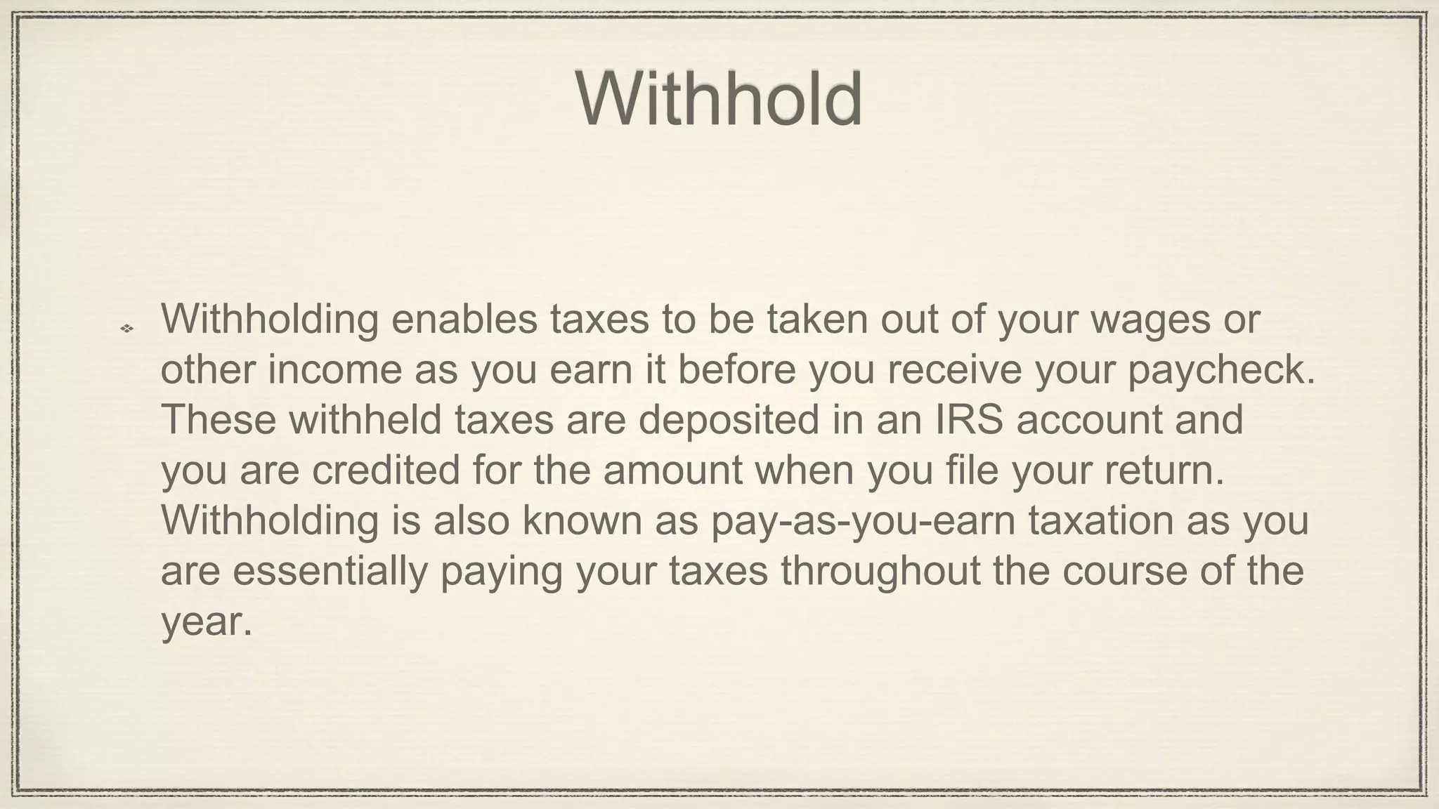 Withhold
Withholding enables taxes to be taken out of your wages or
other income as you earn it before you receive your paycheck.
These withheld taxes are deposited in an IRS account and
you are credited for the amount when you file your return.
Withholding is also known as pay-as-you-earn taxation as you
are essentially paying your taxes throughout the course of the
year.
 